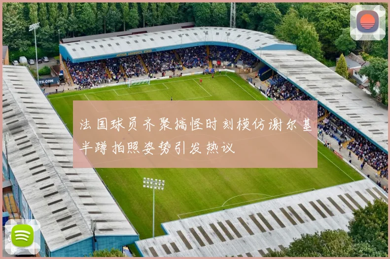 法国球员齐聚搞怪时刻模仿谢尔基半蹲拍照姿势引发热议