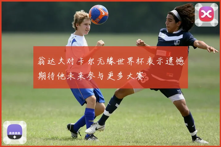 翁达夫对卡尔无缘世界杯表示遗憾期待他未来参与更多大赛