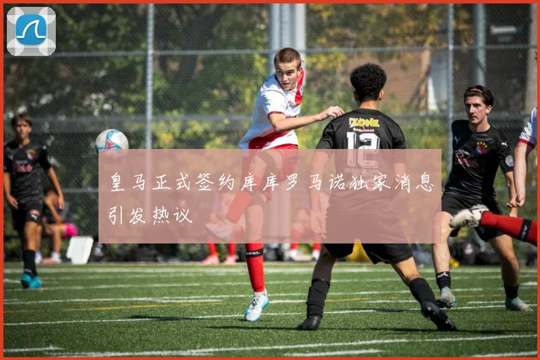 皇马正式签约库库罗马诺独家消息引发热议