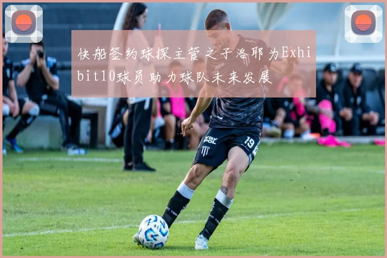 快船签约球探主管之子洛耶为Exhibit10球员助力球队未来发展