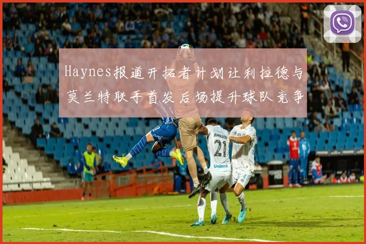 Haynes报道开拓者计划让利拉德与莫兰特联手首发后场提升球队竞争力