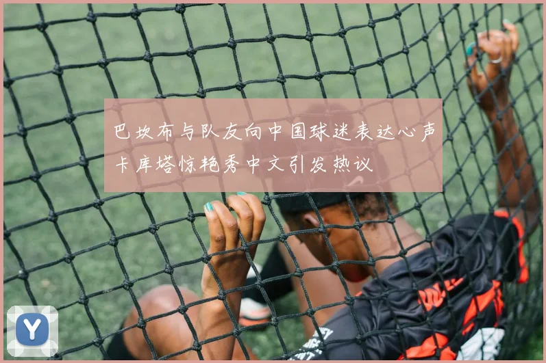 巴坎布与队友向中国球迷表达心声卡库塔惊艳秀中文引发热议