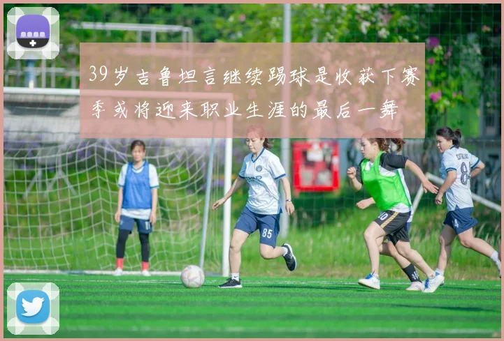 39岁吉鲁坦言继续踢球是收获下赛季或将迎来职业生涯的最后一舞