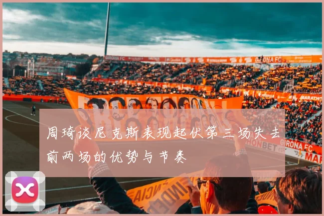 周琦谈尼克斯表现起伏第三场失去前两场的优势与节奏