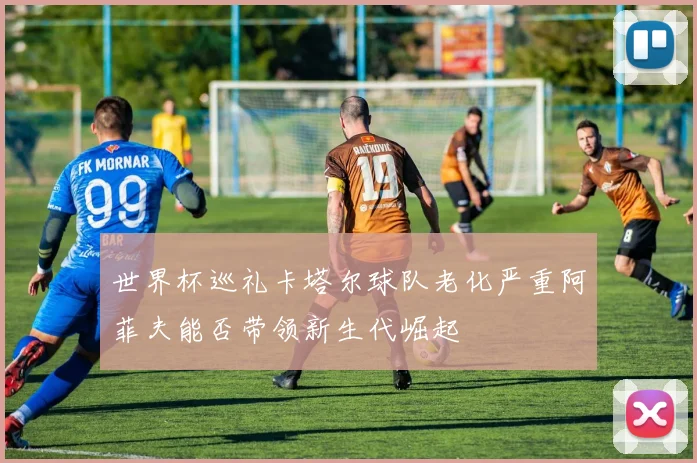 世界杯巡礼卡塔尔球队老化严重阿菲夫能否带领新生代崛起